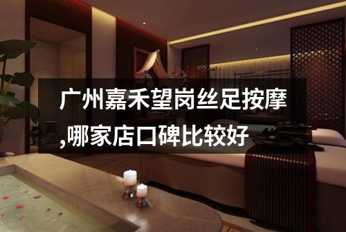 广州嘉禾望岗丝足按摩,哪家店口碑比较好