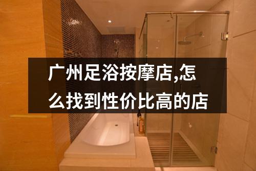 广州足浴按摩店,怎么找到性价比高的店