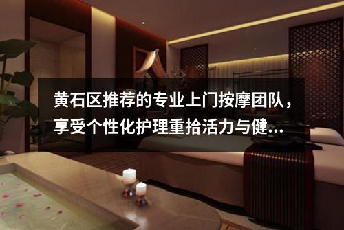 黄石区推荐的专业上门按摩团队，享受个性化护理重拾活力与健康
