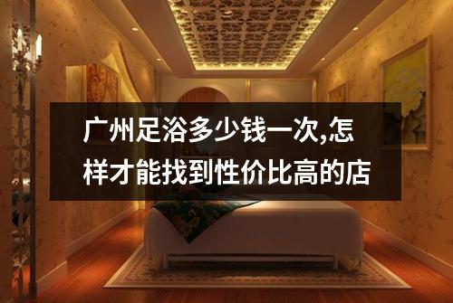 广州足浴多少钱一次,怎样才能找到性价比高的店