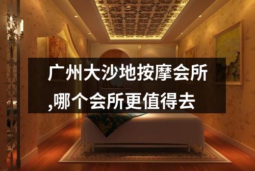 广州大沙地按摩会所,哪个会所更值得去
