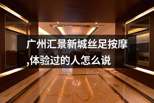 广州汇景新城丝足按摩,体验过的人怎么说
