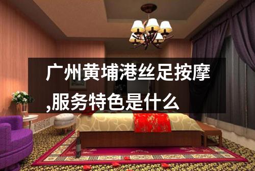 广州黄埔港丝足按摩,服务特色是什么