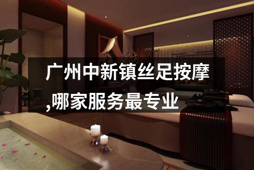 广州中新镇丝足按摩,哪家服务最专业