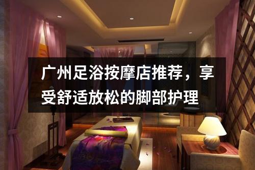 广州足浴按摩店推荐，享受舒适放松的脚部护理