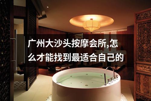 广州大沙头按摩会所,怎么才能找到最适合自己的