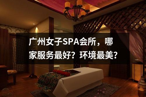 广州女子SPA会所,哪家服务最好?环境最美?