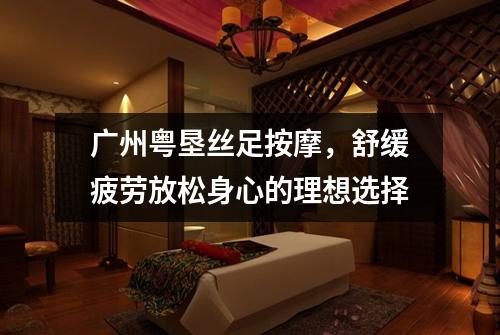 广州粤垦丝足按摩，舒缓疲劳放松身心的理想选择