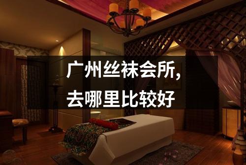 广州丝袜会所,去哪里比较好