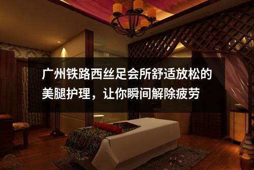 广州铁路西丝足会所舒适放松的美腿护理，让你瞬间解除疲劳