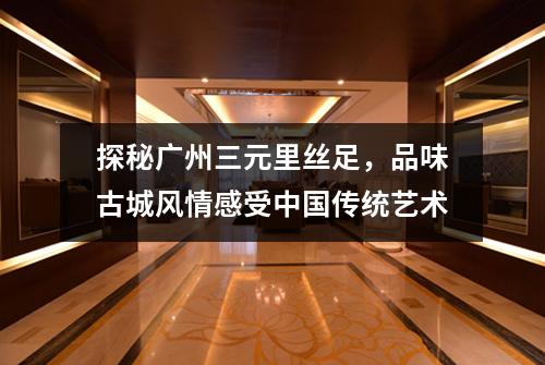 探秘广州三元里丝足，品味古城风情感受中国传统艺术