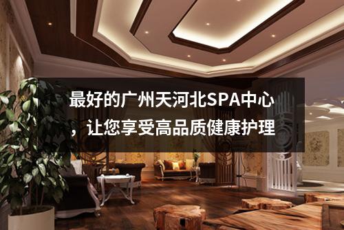 最好的广州天河北SPA中心，让您享受高品质健康护理