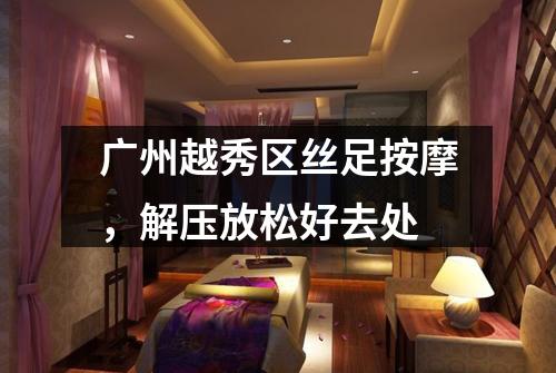 广州越秀区丝足按摩，解压放松好去处