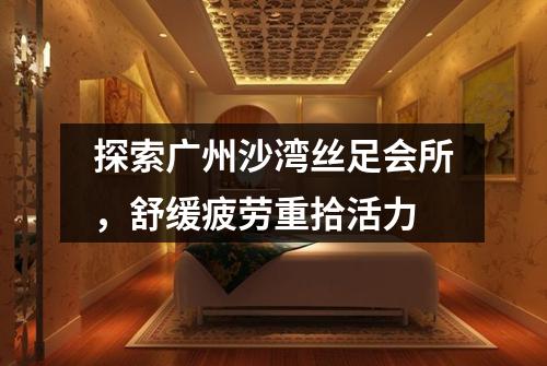 探索广州沙湾丝足会所，舒缓疲劳重拾活力
