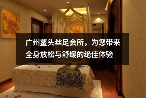 广州鳌头丝足会所，为您带来全身放松与舒缓的绝佳体验
