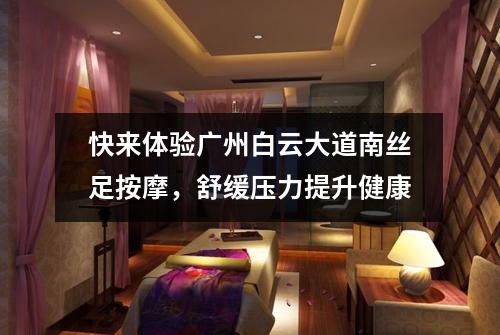 快来体验广州白云大道南丝足按摩，舒缓压力提升健康