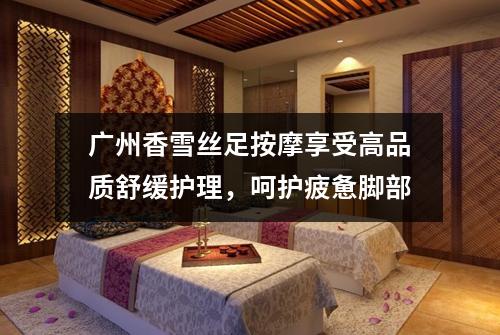 广州香雪丝足按摩享受高品质舒缓护理，呵护疲惫脚部