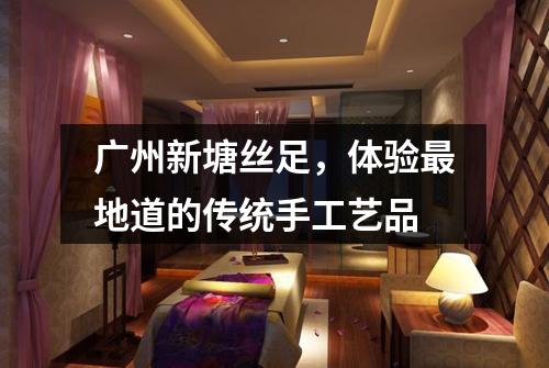 广州新塘丝足，体验最地道的传统手工艺品