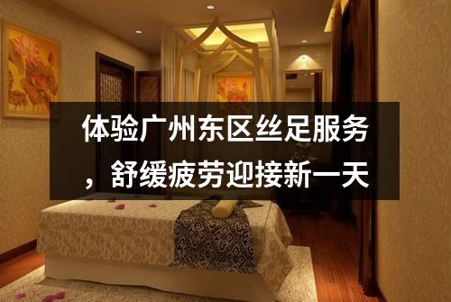 体验广州东区丝足服务，舒缓疲劳迎接新一天