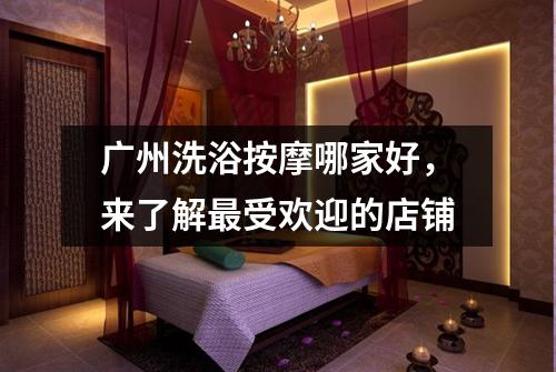 广州洗浴按摩哪家好，来了解最受欢迎的店铺