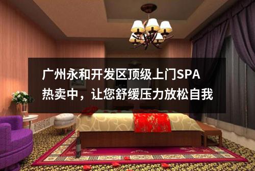 广州永和开发区顶级上门SPA热卖中，让您舒缓压力放松自我