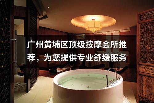 广州黄埔区顶级按摩会所推荐，为您提供专业舒缓服务