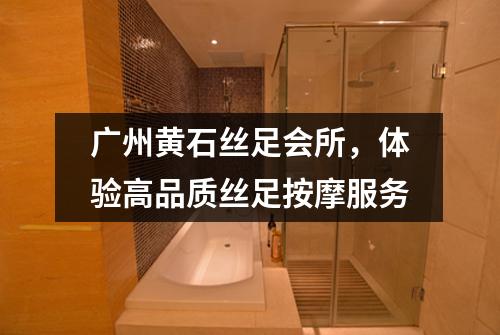 广州黄石丝足会所，体验高品质丝足按摩服务