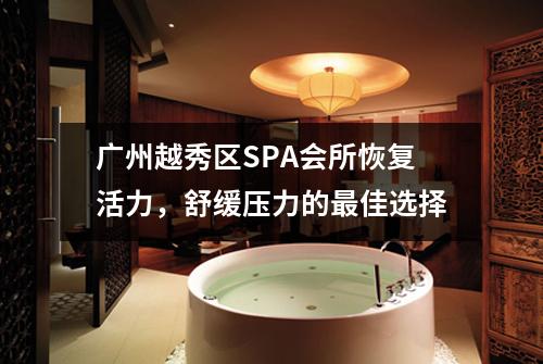 广州越秀区SPA会所恢复活力，舒缓压力的最佳选择