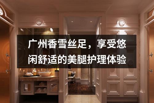 广州香雪丝足，享受悠闲舒适的美腿护理体验