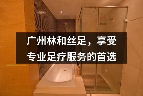 广州林和丝足，享受专业足疗服务的首选