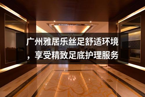 广州雅居乐丝足舒适环境，享受精致足底护理服务