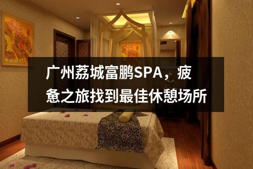 广州荔城富鹏SPA，疲惫之旅找到最佳休憩场所