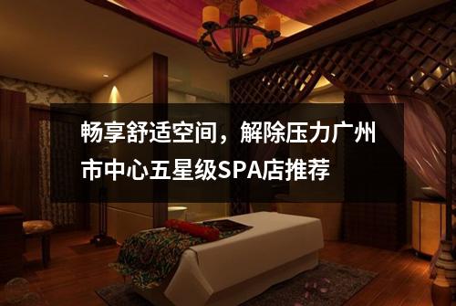 畅享舒适空间，解除压力广州市中心五星级SPA店推荐