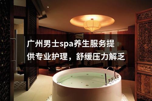 广州男士spa养生服务提供专业护理，舒缓压力解乏
