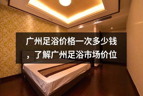广州足浴价格一次多少钱，了解广州足浴市场价位