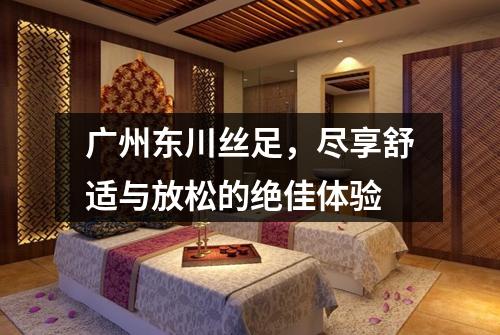 广州东川丝足，尽享舒适与放松的绝佳体验