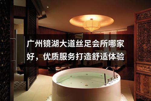 广州镜湖大道丝足会所哪家好，优质服务打造舒适体验