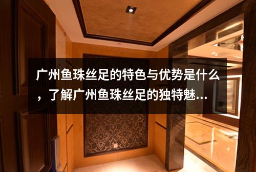 广州鱼珠丝足的特色与优势是什么，了解广州鱼珠丝足的独特魅力和竞争优势