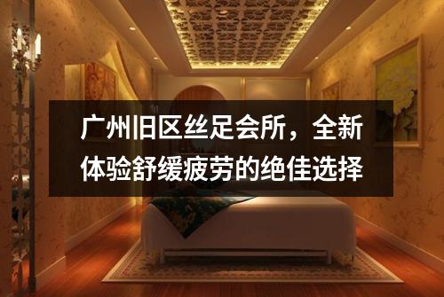 广州旧区丝足会所，全新体验舒缓疲劳的绝佳选择