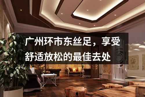 广州环市东丝足，享受舒适放松的最佳去处