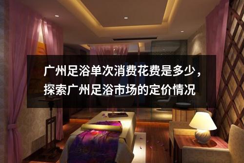 广州足浴单次消费花费是多少，探索广州足浴市场的定价情况
