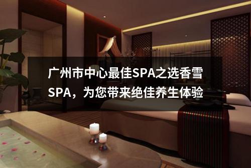 广州市中心最佳SPA之选香雪SPA，为您带来绝佳养生体验