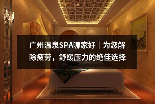 广州温泉SPA哪家好｜为您解除疲劳，舒缓压力的绝佳选择