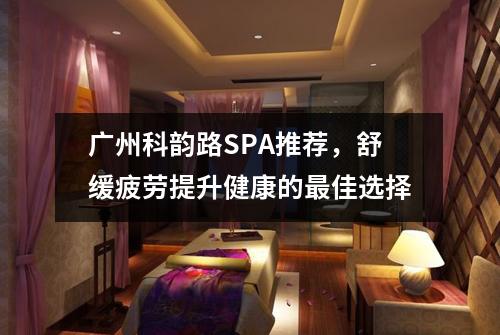广州科韵路SPA推荐，舒缓疲劳提升健康的最佳选择