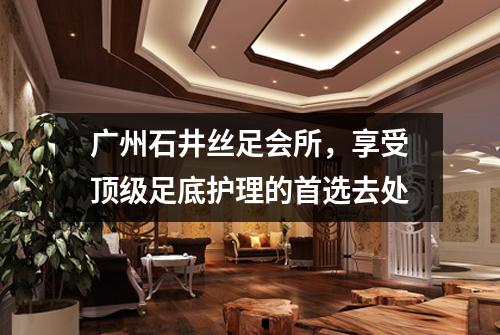 广州石井丝足会所，享受顶级足底护理的首选去处