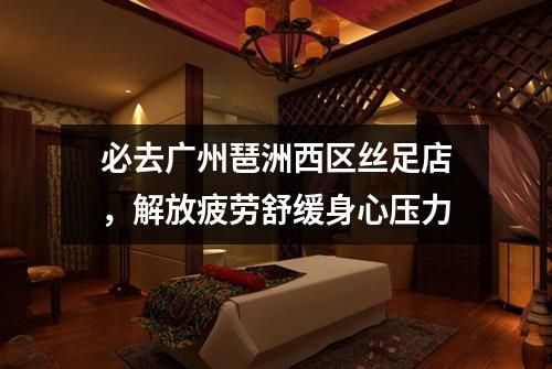 必去广州琶洲西区丝足店，解放疲劳舒缓身心压力