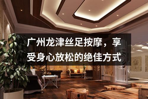 广州龙津丝足按摩，享受身心放松的绝佳方式