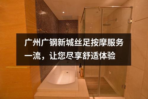 广州广钢新城丝足按摩服务一流，让您尽享舒适体验