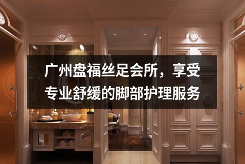 广州盘福丝足会所，享受专业舒缓的脚部护理服务