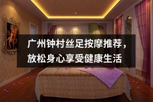 广州钟村丝足按摩推荐，放松身心享受健康生活